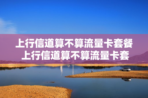 上行信道算不算流量卡套餐 上行信道算不算流量卡套餐费