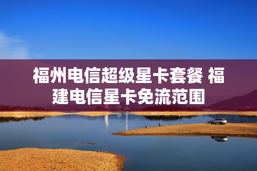 福州电信超级星卡套餐 福建电信星卡免流范围