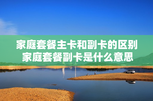 家庭套餐主卡和副卡的区别 家庭套餐副卡是什么意思