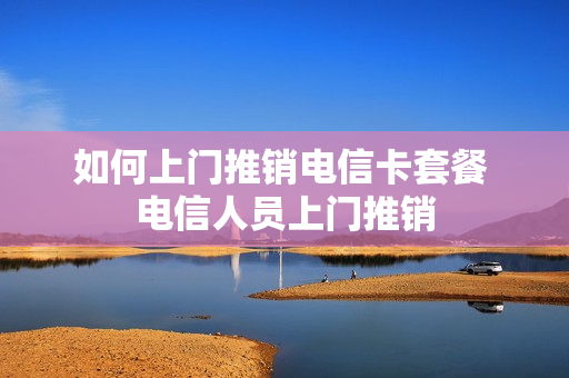 如何上门推销电信卡套餐 电信人员上门推销
