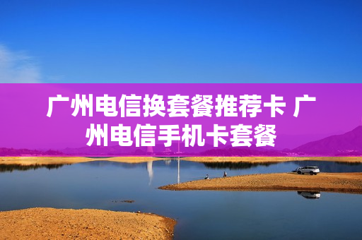 广州电信换套餐推荐卡 广州电信手机卡套餐