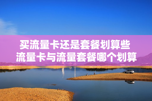 买流量卡还是套餐划算些 流量卡与流量套餐哪个划算