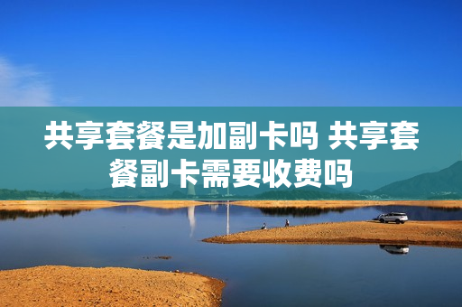 共享套餐是加副卡吗 共享套餐副卡需要收费吗