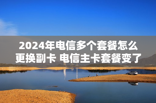 2024年电信多个套餐怎么更换副卡 电信主卡套餐变了副卡还有用吗