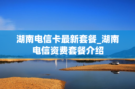 湖南电信卡最新套餐_湖南电信资费套餐介绍