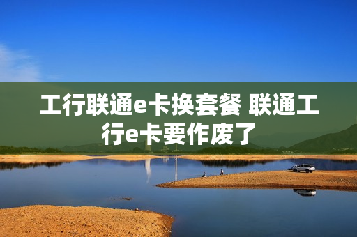 工行联通e卡换套餐 联通工行e卡要作废了