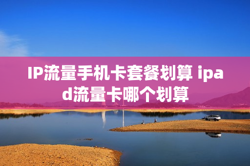 IP流量手机卡套餐划算 ipad流量卡哪个划算