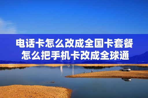 电话卡怎么改成全国卡套餐 怎么把手机卡改成全球通