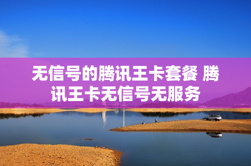 无信号的腾讯王卡套餐 腾讯王卡无信号无服务