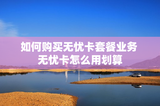 如何购买无忧卡套餐业务 无忧卡怎么用划算