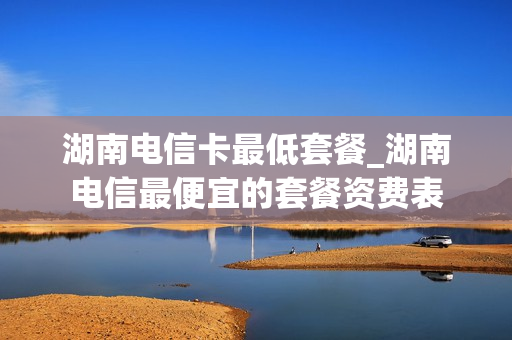 湖南电信卡最低套餐_湖南电信最便宜的套餐资费表