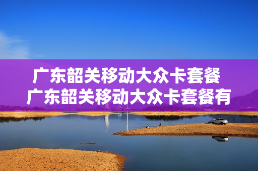 广东韶关移动大众卡套餐 广东韶关移动大众卡套餐有哪些