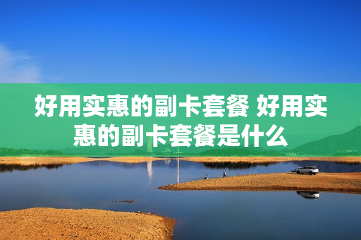 好用实惠的副卡套餐 好用实惠的副卡套餐是什么