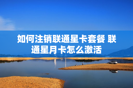 如何注销联通星卡套餐 联通星月卡怎么激活