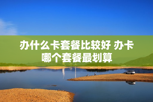 办什么卡套餐比较好 办卡哪个套餐最划算