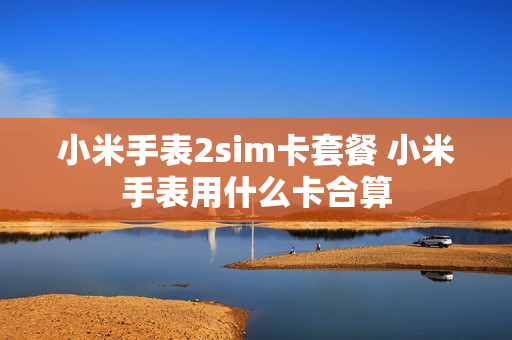 小米手表2sim卡套餐 小米手表用什么卡合算