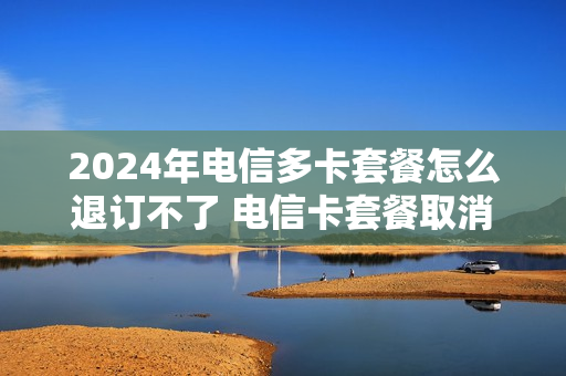 2024年电信多卡套餐怎么退订不了 电信卡套餐取消不了