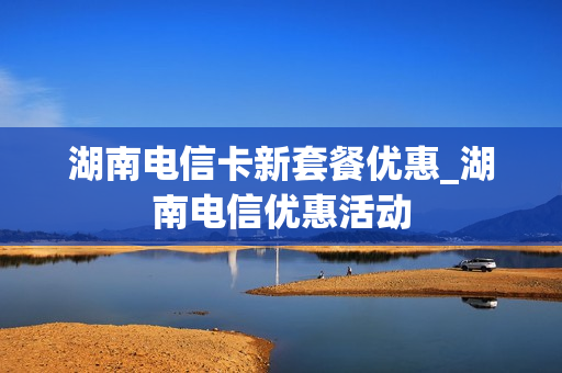 湖南电信卡新套餐优惠_湖南电信优惠活动