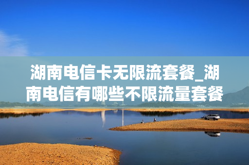 湖南电信卡无限流套餐_湖南电信有哪些不限流量套餐
