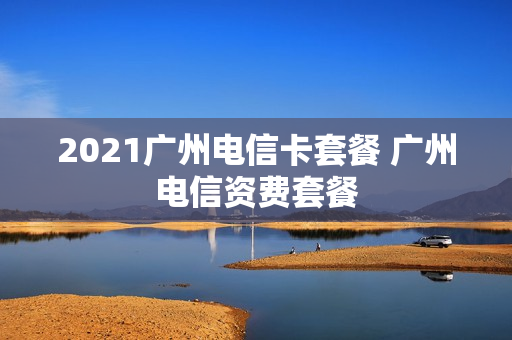 2021广州电信卡套餐 广州电信资费套餐