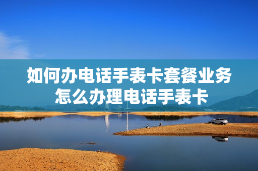 如何办电话手表卡套餐业务 怎么办理电话手表卡