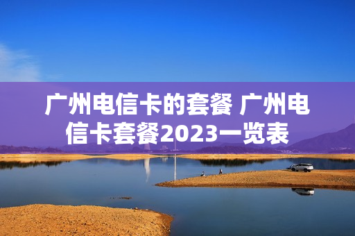 广州电信卡的套餐 广州电信卡套餐2023一览表