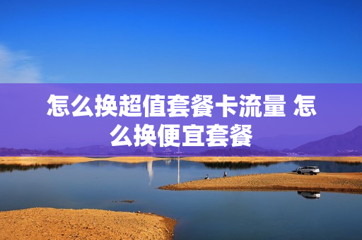怎么换超值套餐卡流量 怎么换便宜套餐