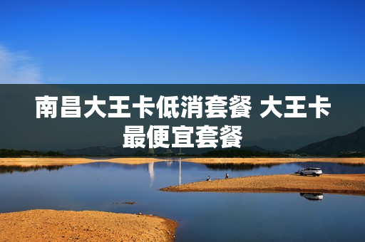 南昌大王卡低消套餐 大王卡最便宜套餐