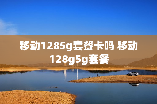 移动1285g套餐卡吗 移动128g5g套餐