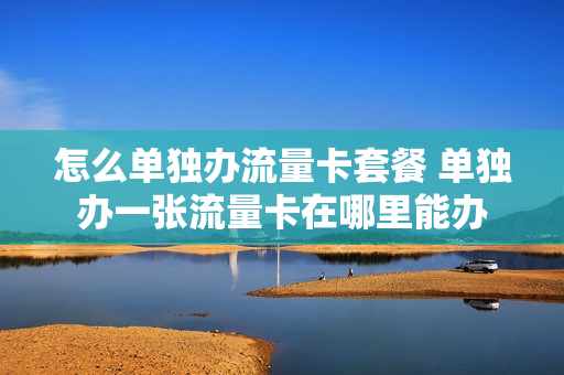 怎么单独办流量卡套餐 单独办一张流量卡在哪里能办