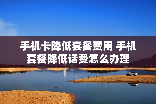 手机卡降低套餐费用 手机套餐降低话费怎么办理