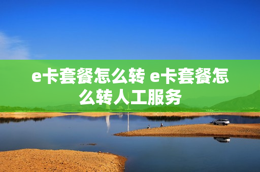 e卡套餐怎么转 e卡套餐怎么转人工服务