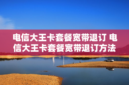 电信大王卡套餐宽带退订 电信大王卡套餐宽带退订方法