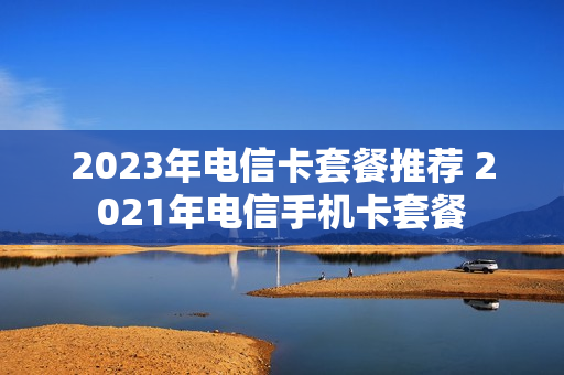 2023年电信卡套餐推荐 2021年电信手机卡套餐