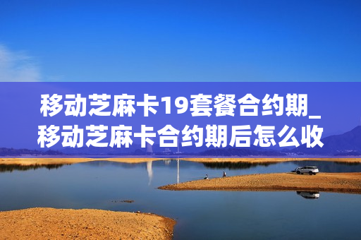 移动芝麻卡19套餐合约期_移动芝麻卡合约期后怎么收费