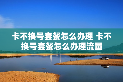 卡不换号套餐怎么办理 卡不换号套餐怎么办理流量
