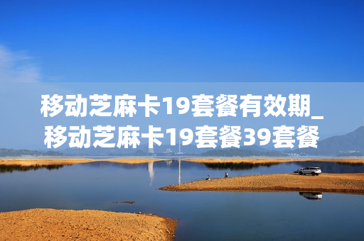 移动芝麻卡19套餐有效期_移动芝麻卡19套餐39套餐哪个好