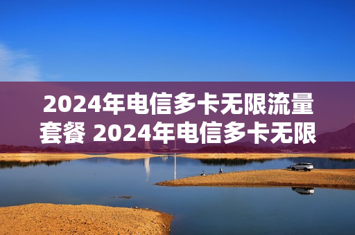 2024年电信多卡无限流量套餐 2024年电信多卡无限流量套餐多少钱