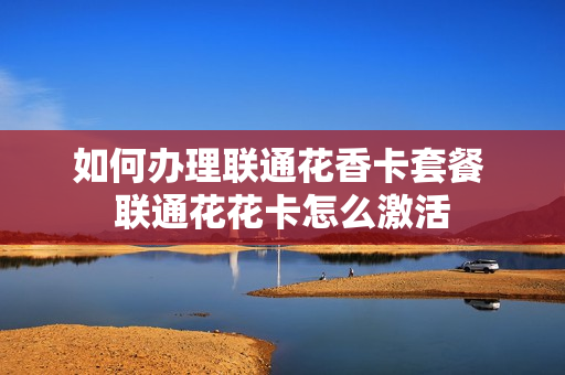 如何办理联通花香卡套餐 联通花花卡怎么激活