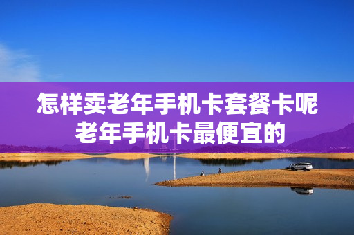 怎样卖老年手机卡套餐卡呢 老年手机卡最便宜的