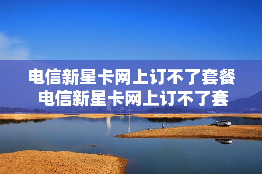 电信新星卡网上订不了套餐 电信新星卡网上订不了套餐吗