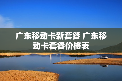 广东移动卡新套餐 广东移动卡套餐价格表