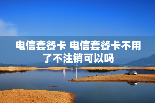 电信套餐卡 电信套餐卡不用了不注销可以吗