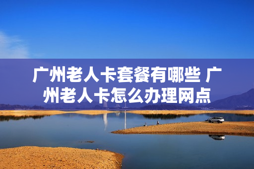 广州老人卡套餐有哪些 广州老人卡怎么办理网点