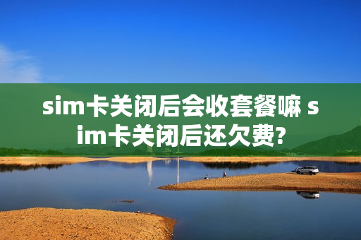 sim卡关闭后会收套餐嘛 sim卡关闭后还欠费?