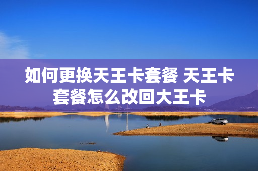 如何更换天王卡套餐 天王卡套餐怎么改回大王卡