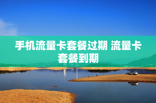 手机流量卡套餐过期 流量卡套餐到期