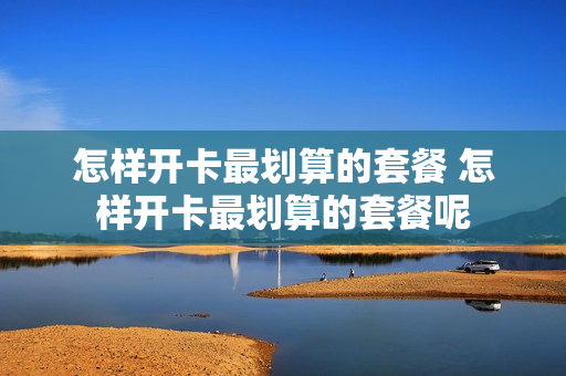 怎样开卡最划算的套餐 怎样开卡最划算的套餐呢