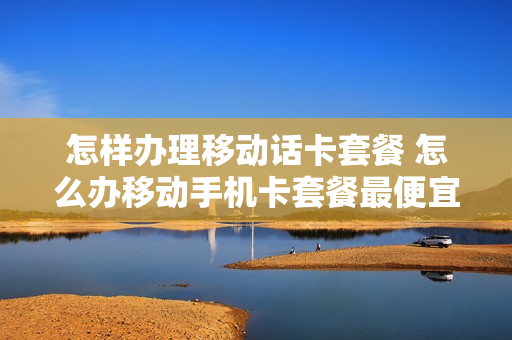 怎样办理移动话卡套餐 怎么办移动手机卡套餐最便宜
