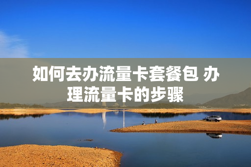 如何去办流量卡套餐包 办理流量卡的步骤